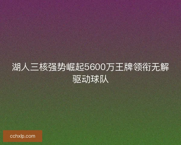 湖人三核强势崛起5600万王牌领衔无解驱动球队