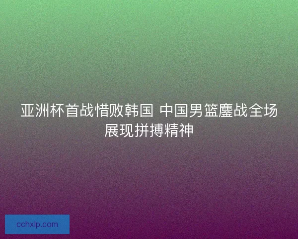 亚洲杯首战惜败韩国 中国男篮鏖战全场展现拼搏精神 亚洲杯首战惜败韩国 中国男篮鏖战全场展现拼搏精神