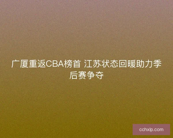 广厦重返CBA榜首 江苏状态回暖助力季后赛争夺 广厦重返CBA榜首 江苏状态回暖助力季后赛争夺