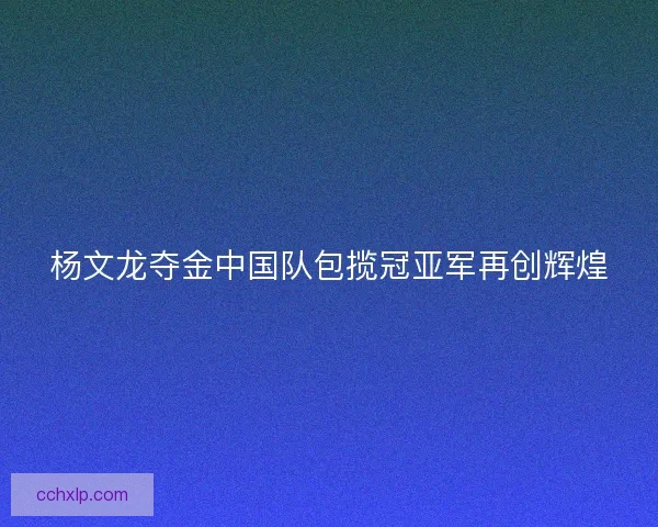 杨文龙夺金中国队包揽冠亚军再创辉煌