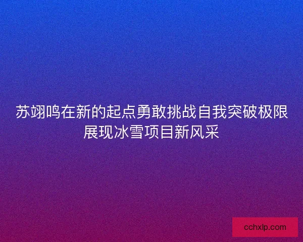 苏翊鸣在新的起点勇敢挑战自我突破极限展现冰雪项目新风采 苏翊鸣在新的起点勇敢挑战自我突破极限展现冰雪项目新风采