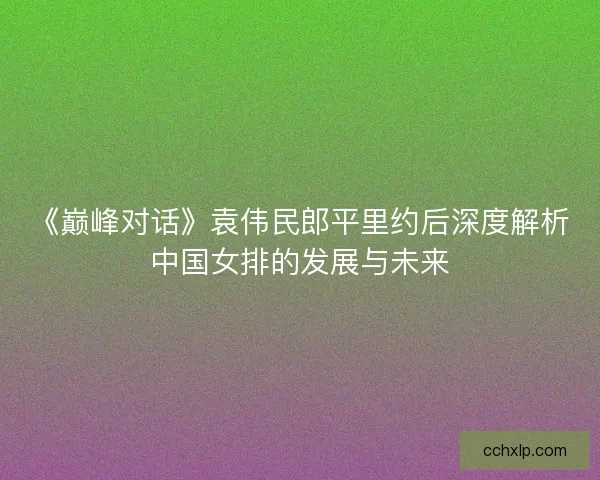 《巅峰对话》袁伟民郎平里约后深度解析中国女排的发展与未来