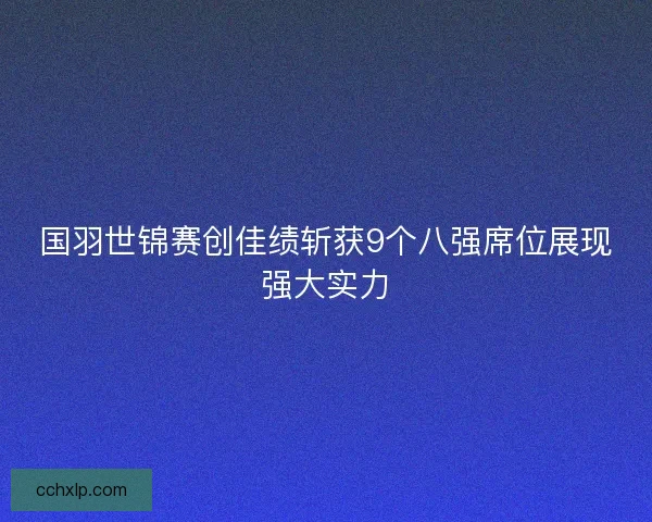 国羽世锦赛创佳绩斩获9个八强席位展现强大实力