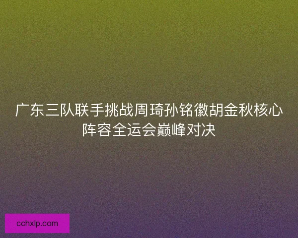 广东三队联手挑战周琦孙铭徽胡金秋核心阵容全运会巅峰对决