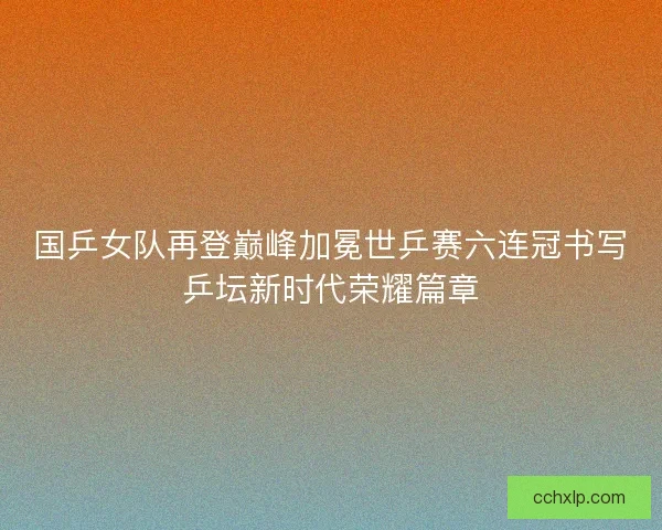 国乒女队再登巅峰加冕世乒赛六连冠书写乒坛新时代荣耀篇章