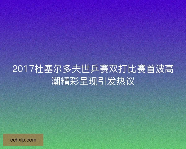 2017杜塞尔多夫世乒赛双打比赛首波高潮精彩呈现引发热议
