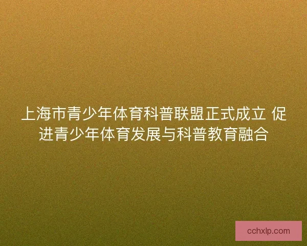 上海市青少年体育科普联盟正式成立 促进青少年体育发展与科普教育融合