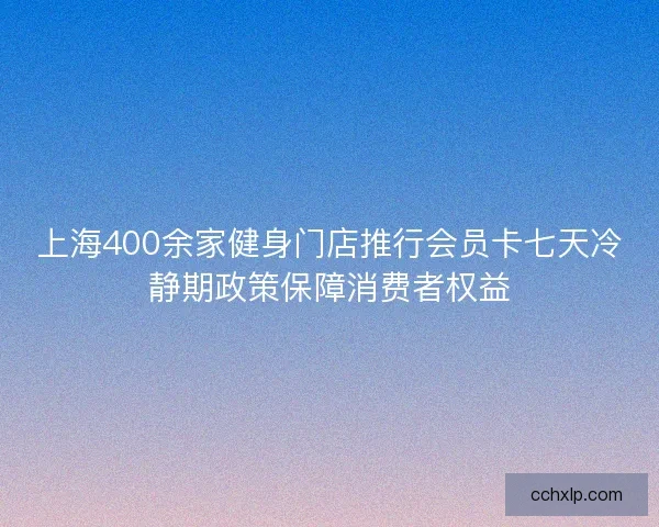 上海400余家健身门店推行会员卡七天冷静期政策保障消费者权益 上海400余家健身门店推行会员卡七天冷静期政策保障消费者权益